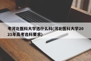 考河北医科大学选什么科(河北医科大学2021年高考选科要求)