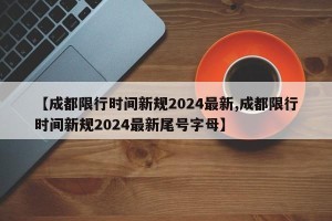 【成都限行时间新规2024最新,成都限行时间新规2024最新尾号字母】