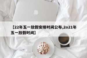 【22年五一放假安排时间公布,2o21年五一放假时间】
