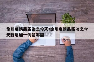 徐州疫情最新消息今天/徐州疫情最新消息今天新增加一例是哪里