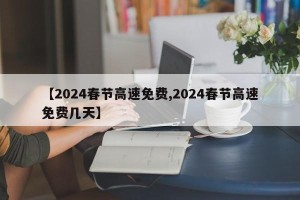 【2024春节高速免费,2024春节高速免费几天】