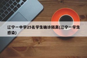 辽宁一中学25名学生确诊隔离(辽宁一学生感染)