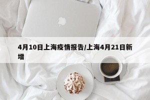 4月10日上海疫情报告/上海4月21日新增