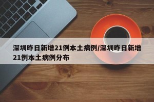 深圳昨日新增21例本土病例/深圳昨日新增21例本土病例分布