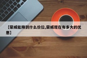 【荣威能降到什么价位,荣威现在有多大的优惠】