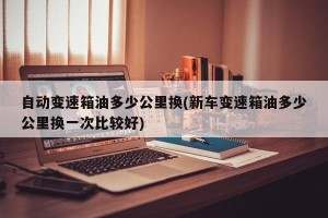 自动变速箱油多少公里换(新车变速箱油多少公里换一次比较好)