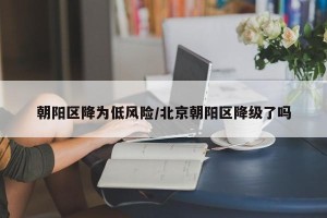 朝阳区降为低风险/北京朝阳区降级了吗