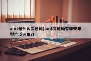 amt是什么变速箱(amt变速箱有哪些车型广泛运用?)