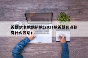 英朗gt老款跟新款(2021款英朗和老款有什么区别)