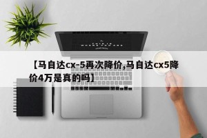 【马自达cx-5再次降价,马自达cx5降价4万是真的吗】
