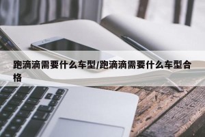 跑滴滴需要什么车型/跑滴滴需要什么车型合格