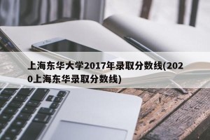 上海东华大学2017年录取分数线(2020上海东华录取分数线)