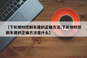 【下长坡时控制车速的正确方法,下长坡时控制车速的正确方法是什么】