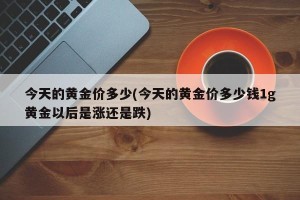 今天的黄金价多少(今天的黄金价多少钱1g黄金以后是涨还是跌)