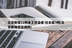 北京新增12例本土感染者:社会面3例(北京新增感染病例)
