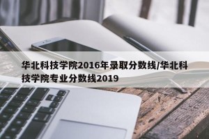 华北科技学院2016年录取分数线/华北科技学院专业分数线2019