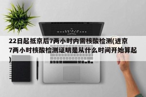 22日起抵京后7两小时内需核酸检测(进京7两小时核酸检测证明是从什么时间开始算起)