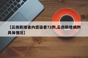 【云南新增省内感染者72例,云南新增病例具体情况】