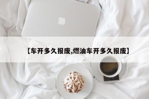 【车开多久报废,燃油车开多久报废】