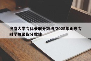 济南大学专科录取分数线/2025年山东专科学校录取分数线