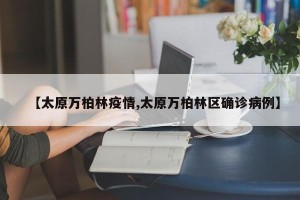 【太原万柏林疫情,太原万柏林区确诊病例】