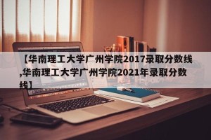 【华南理工大学广州学院2017录取分数线,华南理工大学广州学院2021年录取分数线】