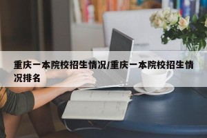 重庆一本院校招生情况/重庆一本院校招生情况排名