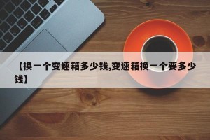 【换一个变速箱多少钱,变速箱换一个要多少钱】