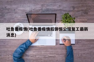 吐鲁番疫情(吐鲁番疫情后御恒公馆复工最新消息)