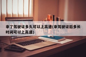 拿了驾驶证多久可以上高速(拿驾驶证后多长时间可以上高速)