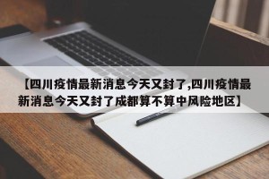 【四川疫情最新消息今天又封了,四川疫情最新消息今天又封了成都算不算中风险地区】
