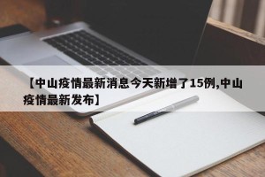【中山疫情最新消息今天新增了15例,中山疫情最新发布】
