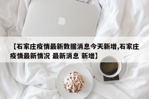 【石家庄疫情最新数据消息今天新增,石家庄疫情最新情况 最新消息 新增】