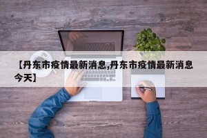 【丹东市疫情最新消息,丹东市疫情最新消息今天】