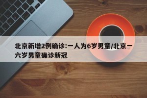 北京新增2例确诊:一人为6岁男童/北京一六岁男童确诊新冠