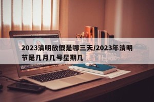 2023清明放假是哪三天/2023年清明节是几月几号星期几