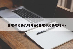 北京冬奥会几时开幕(北京冬奥会啥时候)