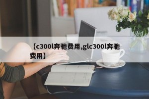 【c300l奔驰费用,glc300l奔驰费用】