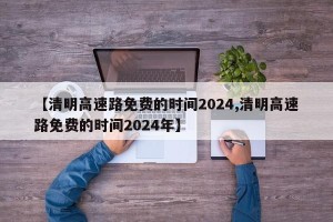 【清明高速路免费的时间2024,清明高速路免费的时间2024年】