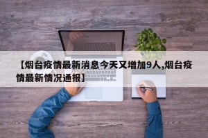 【烟台疫情最新消息今天又增加9人,烟台疫情最新情况通报】