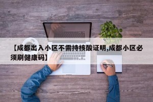 【成都出入小区不需持核酸证明,成都小区必须刷健康码】
