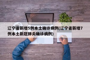 辽宁省新增5例本土确诊病例(辽宁省新增7例本土新冠肺炎确诊病例)
