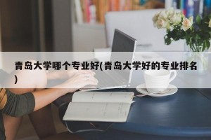 青岛大学哪个专业好(青岛大学好的专业排名)