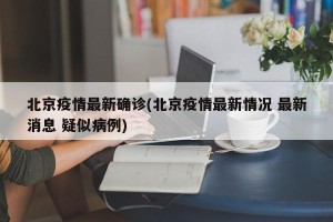 北京疫情最新确诊(北京疫情最新情况 最新消息 疑似病例)