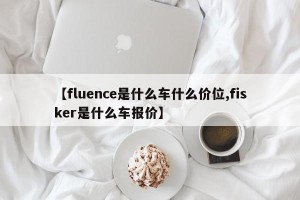 【fluence是什么车什么价位,fisker是什么车报价】