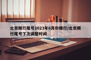 北京限行尾号2023年6月份限行/北京限行尾号下次调整时间