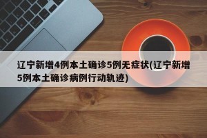 辽宁新增4例本土确诊5例无症状(辽宁新增5例本土确诊病例行动轨迹)