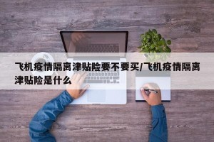飞机疫情隔离津贴险要不要买/飞机疫情隔离津贴险是什么