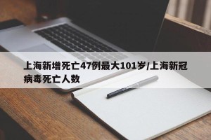上海新增死亡47例最大101岁/上海新冠病毒死亡人数