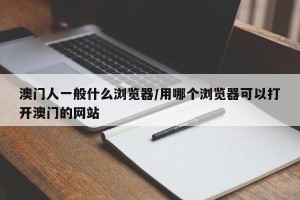 澳门人一般什么浏览器/用哪个浏览器可以打开澳门的网站